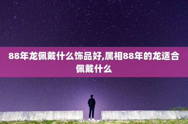 88年龙佩戴什么饰品好,属相88年的龙适合佩戴什么
