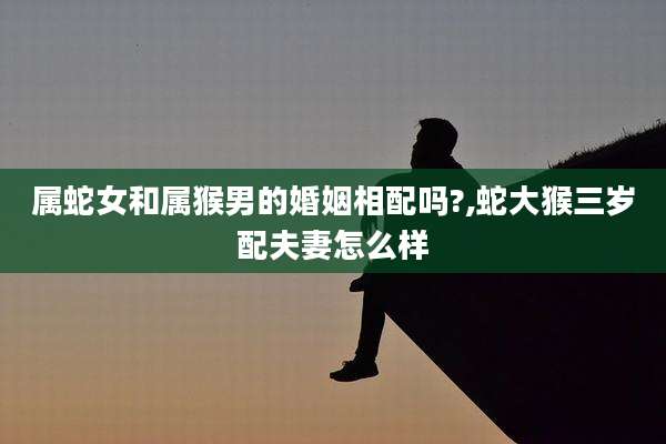 属蛇女和属猴男的婚姻相配吗?,蛇大猴三岁配夫妻怎么样