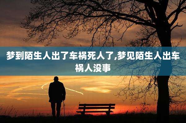 梦到陌生人出了车祸死人了,梦见陌生人出车祸人没事
