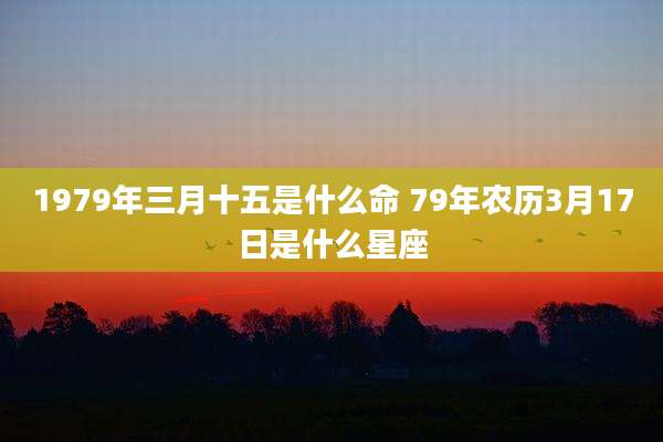 1979年三月十五是什么命 79年农历3月17日是什么星座
