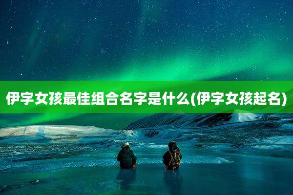 伊字女孩最佳组合名字是什么(伊字女孩起名)