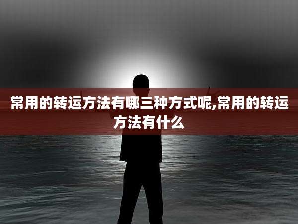 常用的转运方法有哪三种方式呢,常用的转运方法有什么