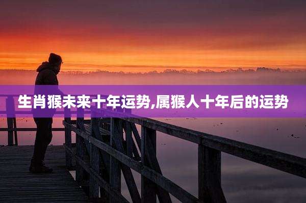 生肖猴未来十年运势,属猴人十年后的运势