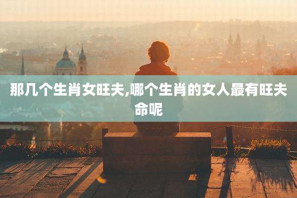那几个生肖女旺夫,哪个生肖的女人最有旺夫命呢
