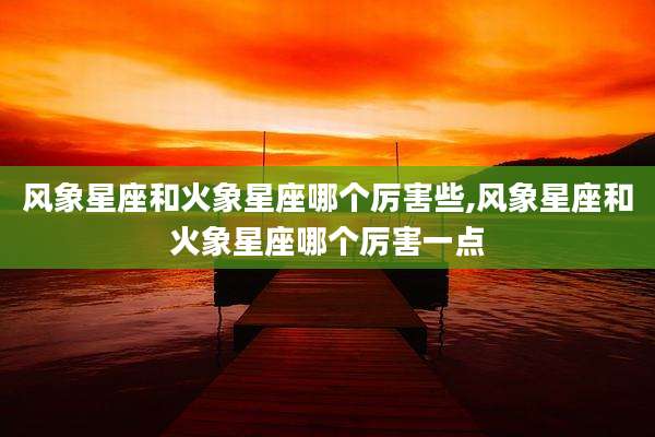 风象星座和火象星座哪个厉害些,风象星座和火象星座哪个厉害一点