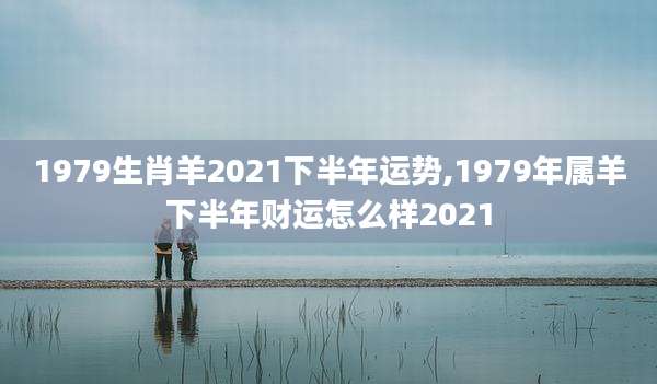 1979生肖羊2021下半年运势,1979年属羊下半年财运怎么样2021