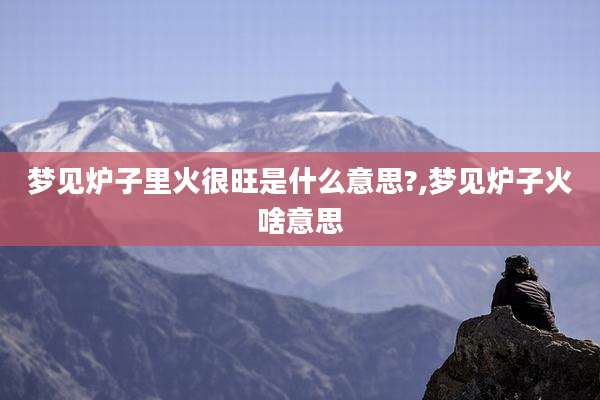 梦见炉子里火很旺是什么意思?,梦见炉子火啥意思