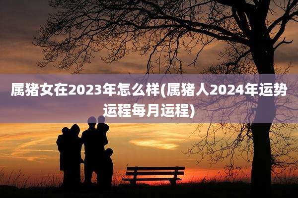 属猪女在2023年怎么样(属猪人2024年运势运程每月运程)