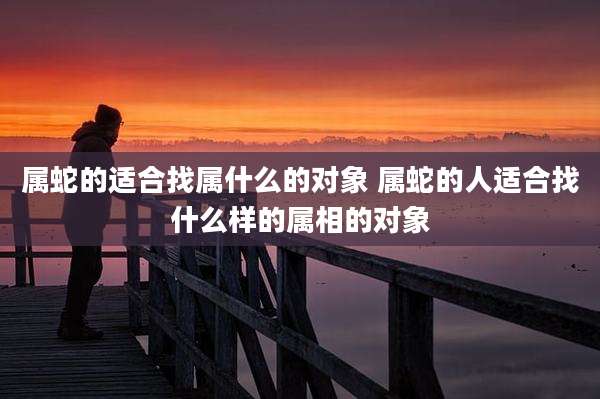 属蛇的适合找属什么的对象 属蛇的人适合找什么样的属相的对象