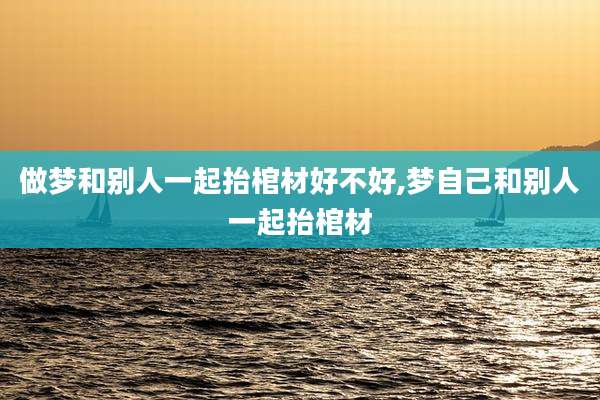 做梦和别人一起抬棺材好不好,梦自己和别人一起抬棺材