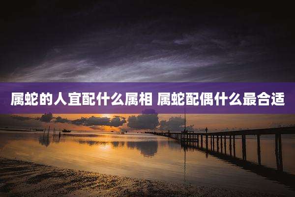 属蛇的人宜配什么属相 属蛇配偶什么最合适