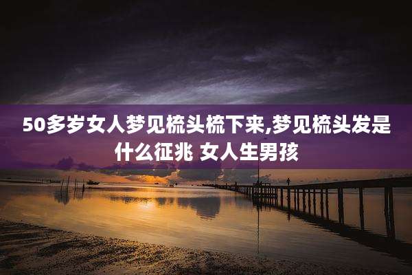 50多岁女人梦见梳头梳下来,梦见梳头发是什么征兆 女人生男孩