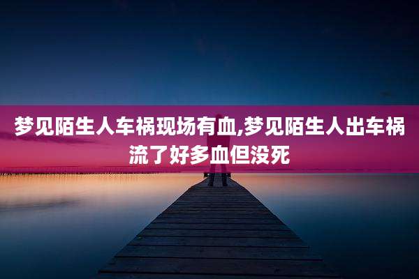 梦见陌生人车祸现场有血,梦见陌生人出车祸流了好多血但没死