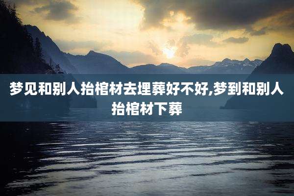 梦见和别人抬棺材去埋葬好不好,梦到和别人抬棺材下葬