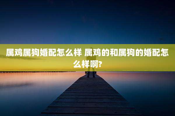 属鸡属狗婚配怎么样 属鸡的和属狗的婚配怎么样啊?