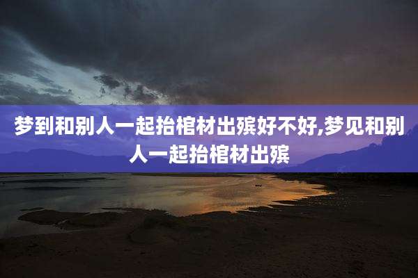 梦到和别人一起抬棺材出殡好不好,梦见和别人一起抬棺材出殡