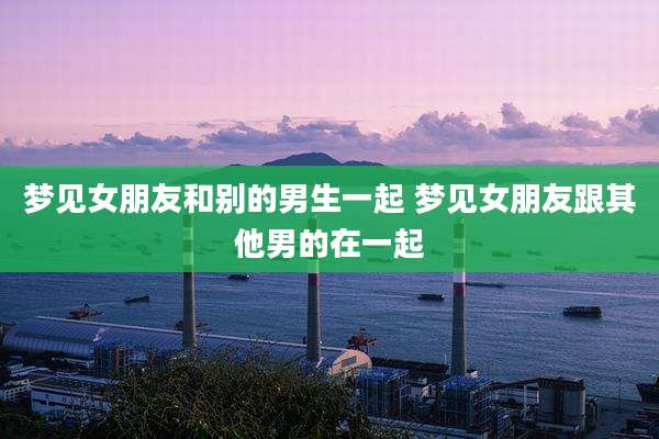 梦见女朋友和别的男生一起 梦见女朋友跟其他男的在一起