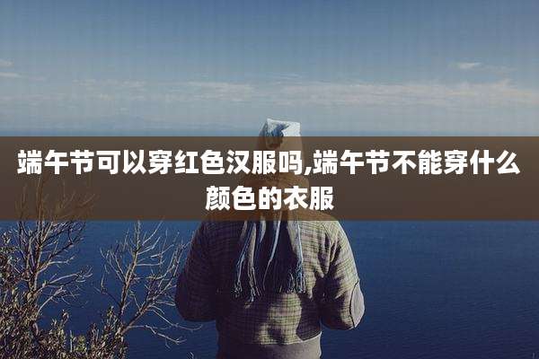 端午节可以穿红色汉服吗,端午节不能穿什么颜色的衣服