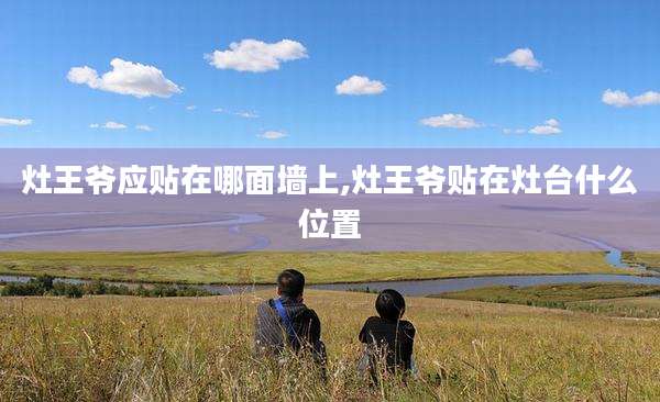 灶王爷应贴在哪面墙上,灶王爷贴在灶台什么位置