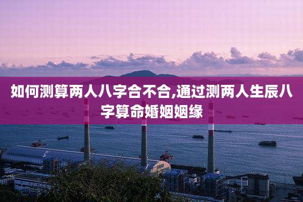 如何测算两人八字合不合,通过测两人生辰八字算命婚姻姻缘