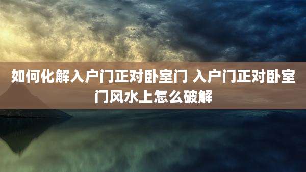 如何化解入户门正对卧室门 入户门正对卧室门风水上怎么破解
