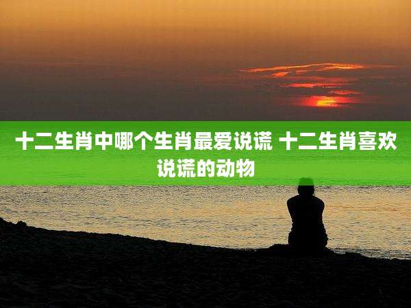 十二生肖中哪个生肖最爱说谎 十二生肖喜欢说谎的动物