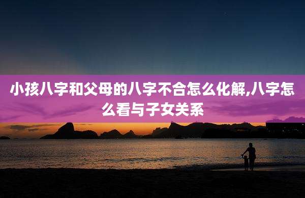 小孩八字和父母的八字不合怎么化解,八字怎么看与子女关系