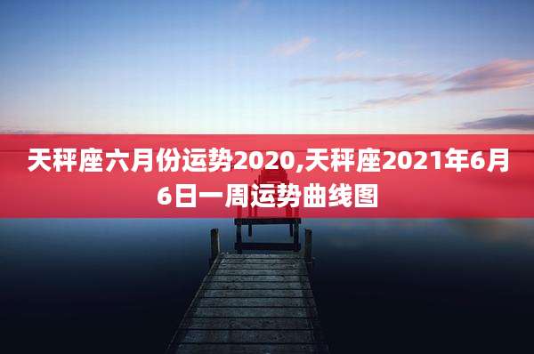天秤座六月份运势2020,天秤座2021年6月6日一周运势曲线图