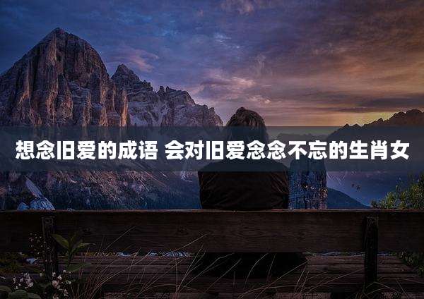 想念旧爱的成语 会对旧爱念念不忘的生肖女