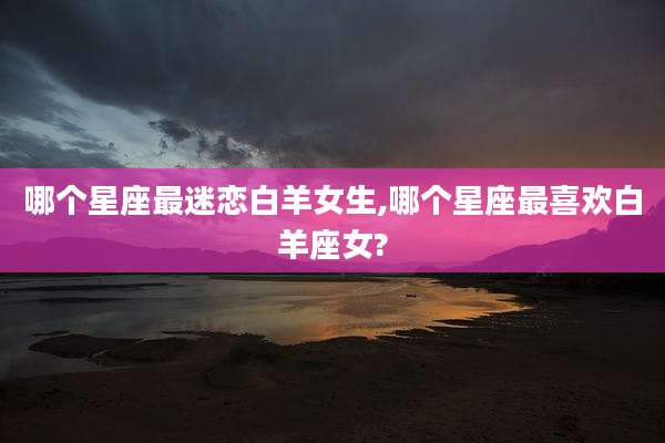 哪个星座最迷恋白羊女生,哪个星座最喜欢白羊座女?
