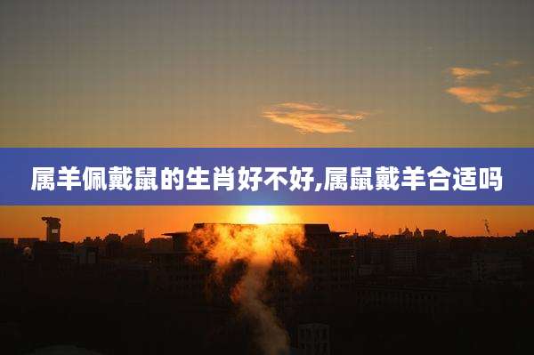 属羊佩戴鼠的生肖好不好,属鼠戴羊合适吗