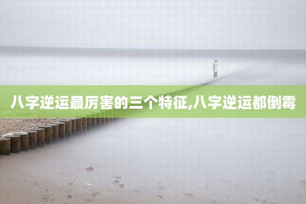 八字逆运最厉害的三个特征,八字逆运都倒霉