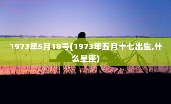 1973年5月18号(1973年五月十七出生,什么星座)