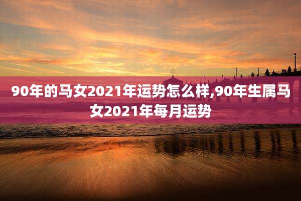 90年的马女2021年运势怎么样,90年生属马女2021年每月运势