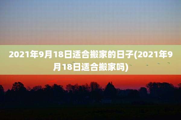 2021年9月18日适合搬家的日子(2021年9月18日适合搬家吗)