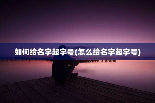 如何给名字起字号(怎么给名字起字号)