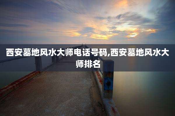 西安墓地风水大师电话号码,西安墓地风水大师排名