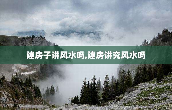 建房子讲风水吗,建房讲究风水吗