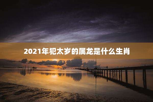 2021年犯太岁的属龙是什么生肖