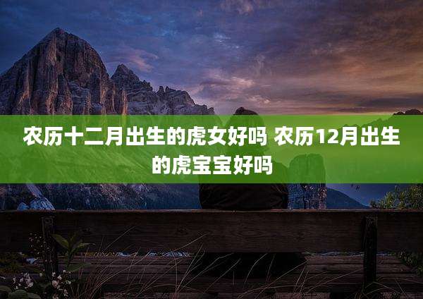 农历十二月出生的虎女好吗 农历12月出生的虎宝宝好吗