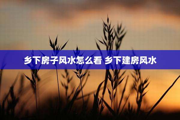 乡下房子风水怎么看 乡下建房风水