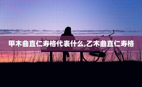 甲木曲直仁寿格代表什么,乙木曲直仁寿格