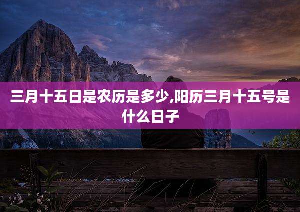 三月十五日是农历是多少,阳历三月十五号是什么日子