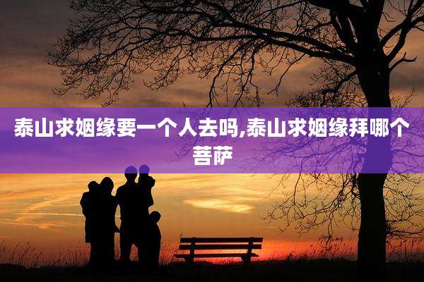 泰山求姻缘要一个人去吗,泰山求姻缘拜哪个菩萨