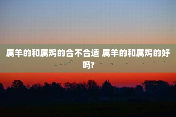 属羊的和属鸡的合不合适 属羊的和属鸡的好吗?