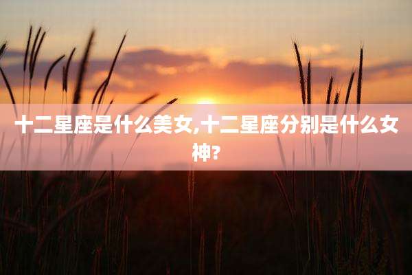 十二星座是什么美女,十二星座分别是什么女神?