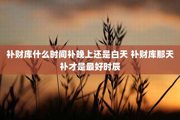 补财库什么时间补晚上还是白天 补财库那天补才是最好时辰