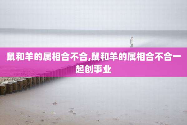 鼠和羊的属相合不合,鼠和羊的属相合不合一起创事业