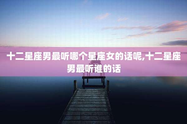 十二星座男最听哪个星座女的话呢,十二星座男最听谁的话