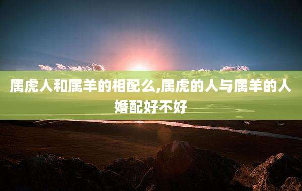 属虎人和属羊的相配么,属虎的人与属羊的人婚配好不好